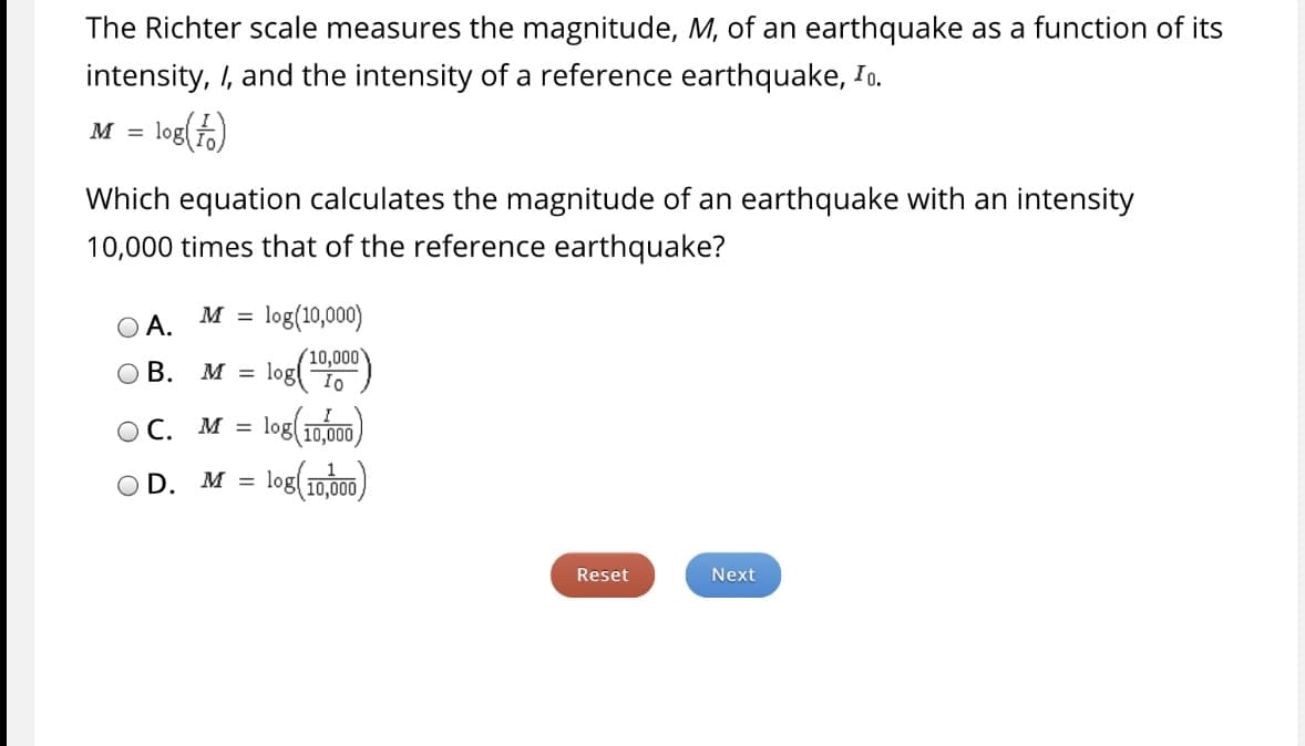The Richter scale measures the magnitude, M, of an earthquake as a function of its
intensity, I, and the intensity of a reference earthquake, Io.
M = log()
Which equation calculates the magnitude of an earthquake with an intensity
10,000 times that of the reference earthquake?
O A.
M = log(10,000)
%D
(10,000
O B.
log()
M =
OC. M = log(10,000)
%3D
log(1mm)
OD.
M =
Reset
Next
