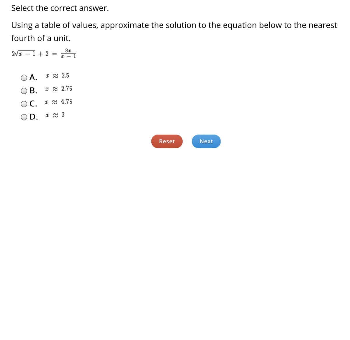 Select the correct answer.
Using a table of values, approximate the solution to the equation below to the nearest
fourth of a unit.
3r
2VI – 1 + 2 =
A.
I 2 2.5
В.
I x 2.75
С.
I 2 4.75
D.
Reset
Next
O O O O
