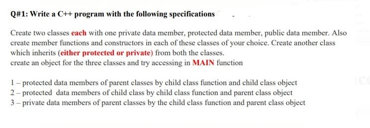 Q#1: Write a C++ program with the following specifications
Create two classes each with one private data member, protected data member, public data member. Also
create member functions and constructors in each of these classes of your choice. Create another class
which inherits (either protected or private) from both the classes.
create an object for the three classes and try accessing in MAIN function
1- protected data members of parent classes by child class function and child class object
2 - protected data members of child class by child class function and parent class object
3 – private data members of parent classes by the child class function and parent class object
