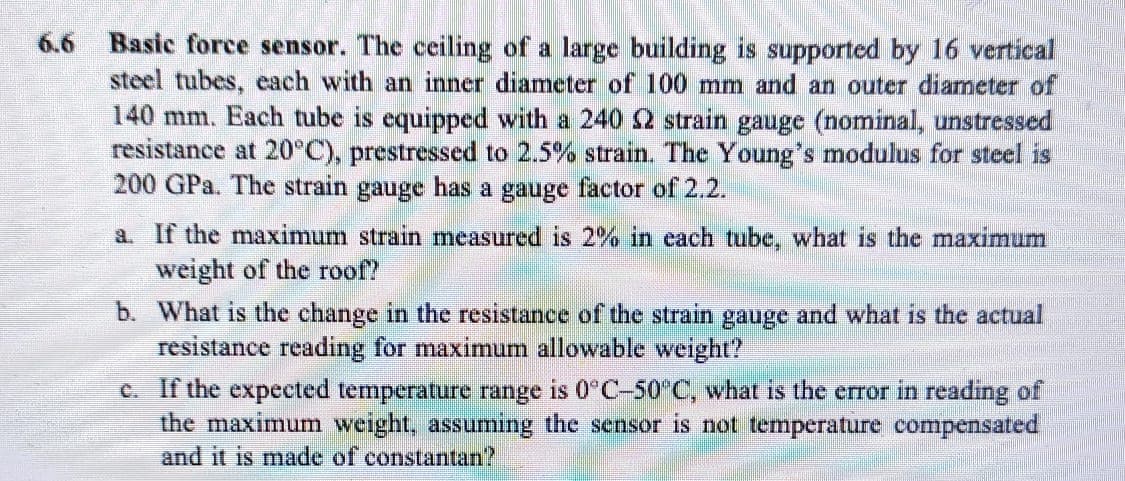 Basic force sensor. The ceiling of a large building is supported by 16 vertical
steel tubes, each with an inner diameter of 100 mm and an outer diameter of
140 mm. Each tube is equipped with a 240 2 strain gauge (nominal, unstressed
resistance at 20°C), prestressed to 2.5% strain. The Young's modulus for steel is
200 GPa. The strain gauge has a gauge factor of 2.2.
6.6
a. If the maximum strain mneasured is 2% in each tube, what is the maximum
weight of the roof?
b. What is the change in the resistance of the strain gauge and what is the actual
resistance reading for maximum allowable weight?
C. If the expected temperature range is 0°C-50°C, what is the error in reading of
the maximum weight, assuming the sensor is not temperature compensated
and it is made of constantan?
