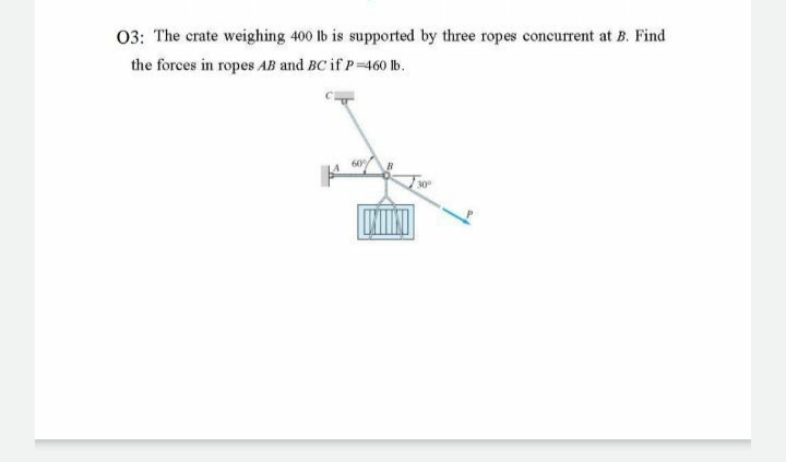 03: The crate weighing 400 lb is supported by three ropes concurrent at B. Find
the forces in ropes AB and BC if P 460 Ib.
