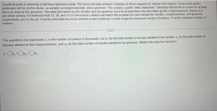 A political party is planning a half-hour television show. The show will have at least 3 minutos of direct requests for money from viowers Three of the party's
politicians will be on the show-a senator, a congresswoman, and a governor The senator, a party "elder statesman," demands that he be on screen for at least
twice as long as the governor The total time taken by the senator and the governor must be at least twice the time taken y the congresswoman Based on a
pre-show survey, it is believed that 33, 38, and 43 (in thousands) viewers will watch the program for each minute the senator, congresswoman, and governor,
respectively, are on the air. Find the time that should be allotted to each politician in order to get the maximum number of viewers Find the maximum number of
viewers
The quantity to be maximized, z, is the number of viewers in thousands. Let x, be the total number of minutes allotted to the senator, x, be the total number of
minutes allottod to the congresswoman, and x, be the total number of minutes allotted to the governor What is the objective function?
z-x, +•
