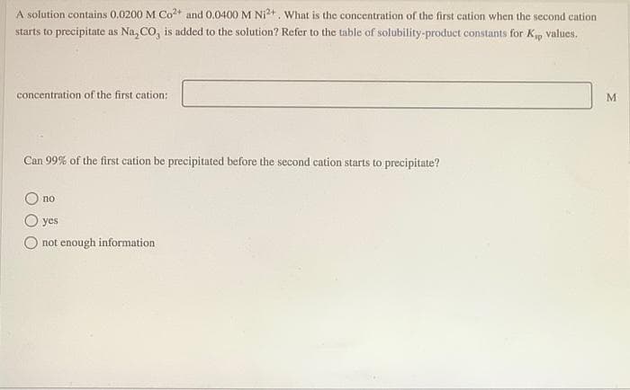 A solution contains 0.0200 M Co?+ and 0,0400 M Ni2+. What is the concentration of the first cation when the second cation
starts to precipitate as Na, CO, is added to the solution? Refer to the table of solubility-product constants for Kp values.
concentration of the first cation:
Can 99% of the first cation be precipitated before the second cation starts to precipitate?
no
yes
not enough information
