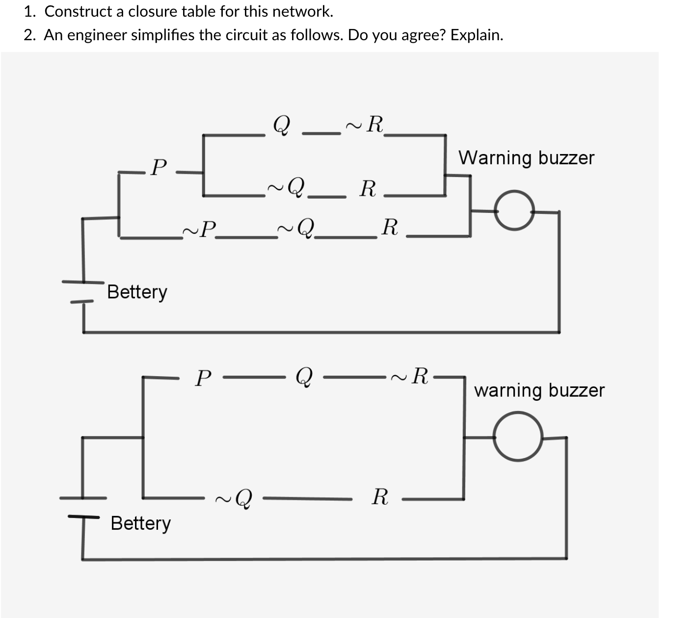 1. Construct a closure table for this network.
2. An engineer simplifies the circuit as follows. Do you agree? Explain.
Q
~R
P
Warning buzzer
Q.
R
~P
Bettery
Р —
–~R-
warning buzzer
R
Bettery
