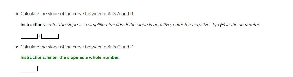 b. Calculate the slope of the curve between points A and B.
Instructions: enter the slope as a simplified fraction. If the slope is negative, enter the negative sign (-) in the numerator.
c. Calculate the slope of the curve between points C and D.
Instructions: Enter the slope as a whole number.