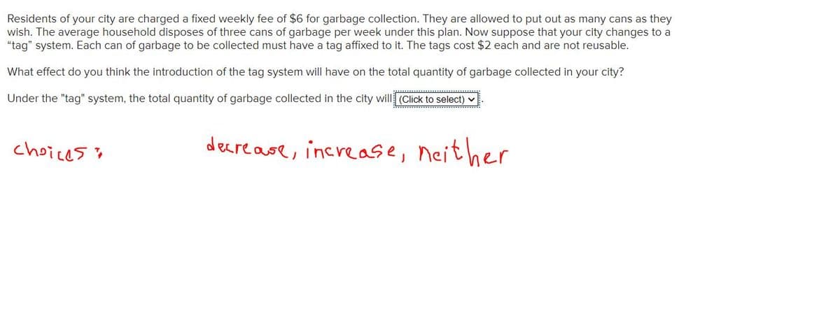 Residents of your city are charged a fixed weekly fee of $6 for garbage collection. They are allowed to put out as many cans as they
wish. The average household disposes of three cans of garbage per week under this plan. Now suppose that your city changes to a
"tag" system. Each can of garbage to be collected must have a tag affixed to it. The tags cost $2 each and are not reusable.
What effect do you think the introduction of the tag system will have on the total quantity of garbage collected in your city?
Under the "tag" system, the total quantity of garbage collected in the city will (Click to select).
choices
decrease, increase, neither