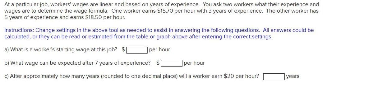 At a particular job, workers' wages are linear and based on years of experience. You ask two workers what their experience and
wages are to determine the wage formula. One worker earns $15.70 per hour with 3 years of experience. The other worker has
5 years of experience and earns $18.50 per hour.
Instructions: Change settings in the above tool as needed to assist in answering the following questions. All answers could be
calculated, or they can be read or estimated from the table or graph above after entering the correct settings.
a) What is a worker's starting wage at this job? $
per hour
b) What wage can be expected after 7 years of experience? $
c) After approximately how many years (rounded to one decimal place) will a worker earn $20 per hour?
per hour
years