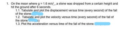 1. On the moon where g= 1.6 m/s, a stone was dropped trom a certain height and
hit the ground after 6 seconds.
1.1. Tabulate and plot the displacement versus time (every second) of the fall
of the stone
12. Tabulate and piot the velocity versus time (every second) of the fall of
the stone.
1.3, Plot the acceleration versus time of the fall of the stone,
