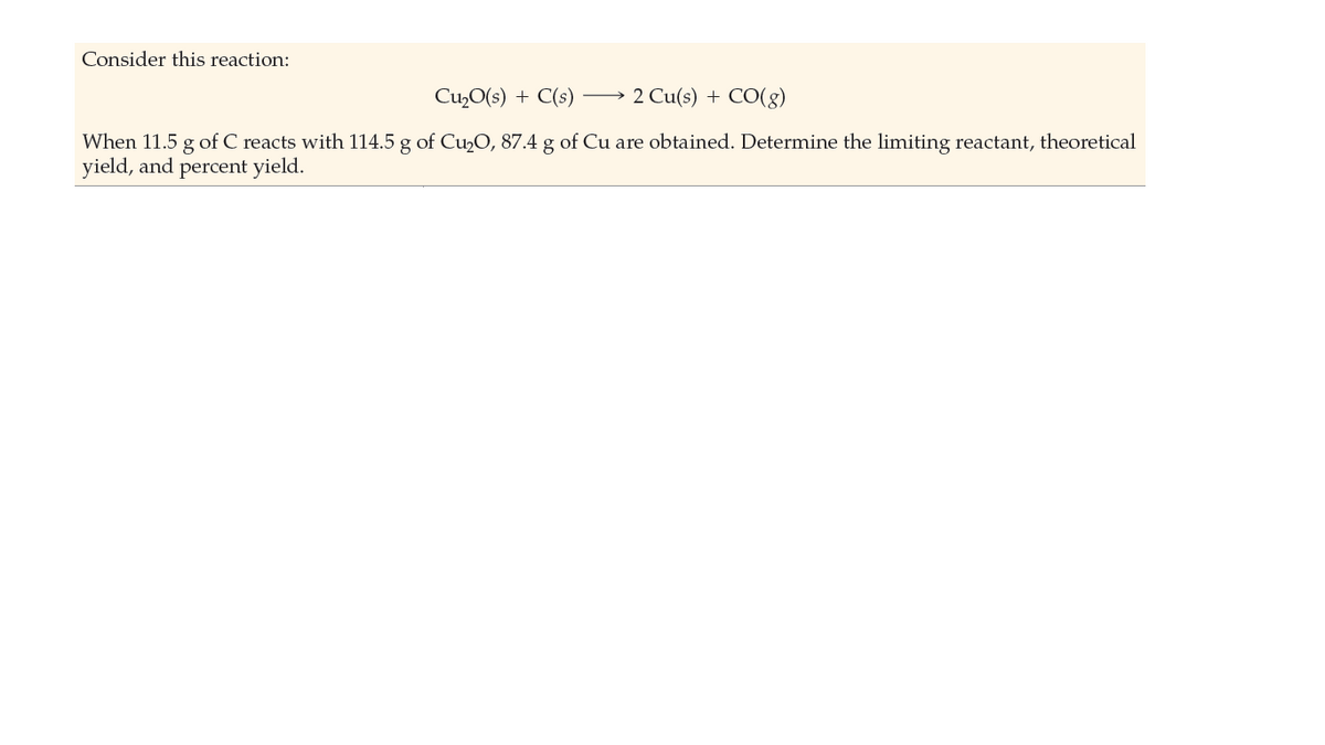 Consider this reaction:
Cu,O(s) + C(s)
2 Cu(s) + CO(g)
When 11.5 g of C reacts with 114.5 g of Cu,O, 87.4 g of Cu are obtained. Determine the limiting reactant, theoretical
yield, and percent yield.
