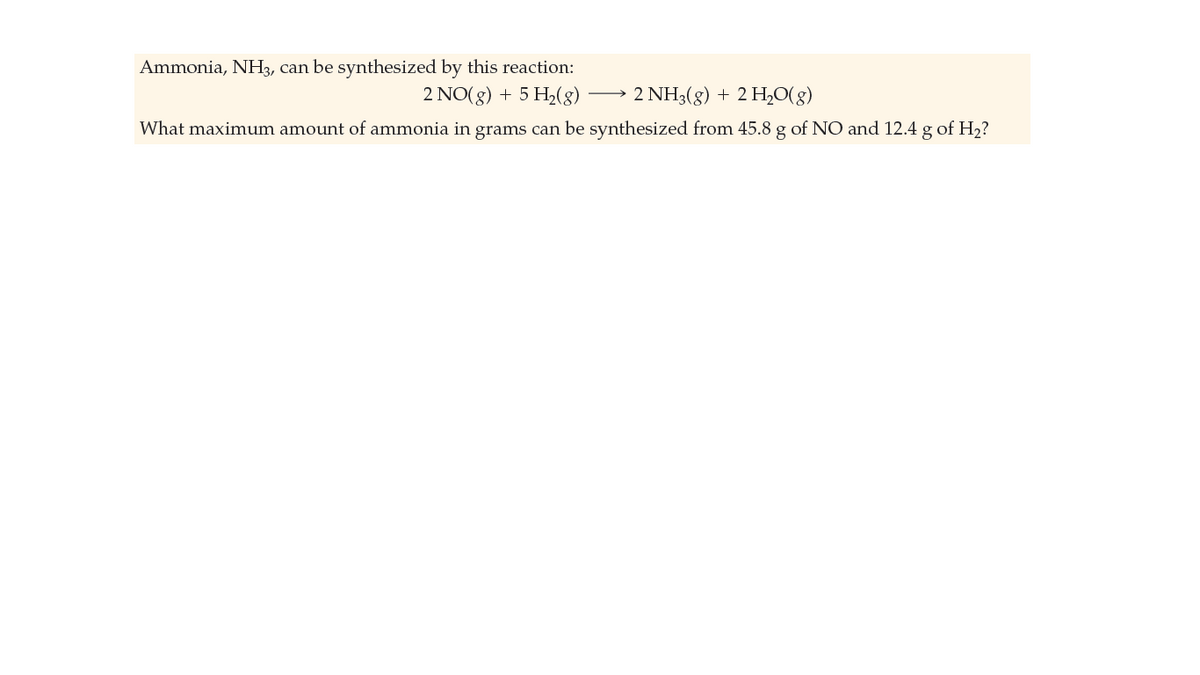 Ammonia, NH3, can be synthesized by this reaction:
2 NO(8) + 5 H2(8)
2 NH3(g) + 2 H,0(g)
What maximum amount of ammonia in grams can be synthesized from 45.8 g of NO and 12.4 g of H2?
