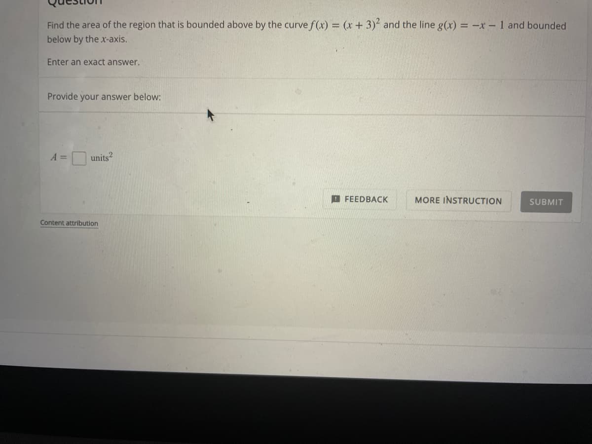 Find the area of the region that is bounded above by the curve f(x) = (x + 3)² and the line g(x) = -x - 1 and bounded
below by the x-axis.
Enter an exact answer.
Provide your answer below:
A =
units²
FEEDBACK
MORE INSTRUCTION
SUBMIT
Content attribution