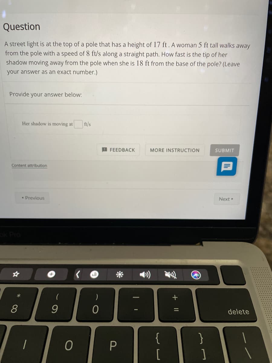 Question
A street light is at the top of a pole that has a height of 17 ft. A woman 5 ft tall walks away
from the pole with a speed of 8 ft/s along a straight path. How fast is the tip of her
shadow moving away from the pole when she is 18 ft from the base of the pole? (Leave
your answer as an exact number.)
Provide your answer below:
Her shadow is moving at ft/s
B FEEDBACK
MORE INSTRUCTION
SUBMIT
Content attribution
* Previous
Next
Pro
+
8
delete
{
[
]
+ ||
* 00
