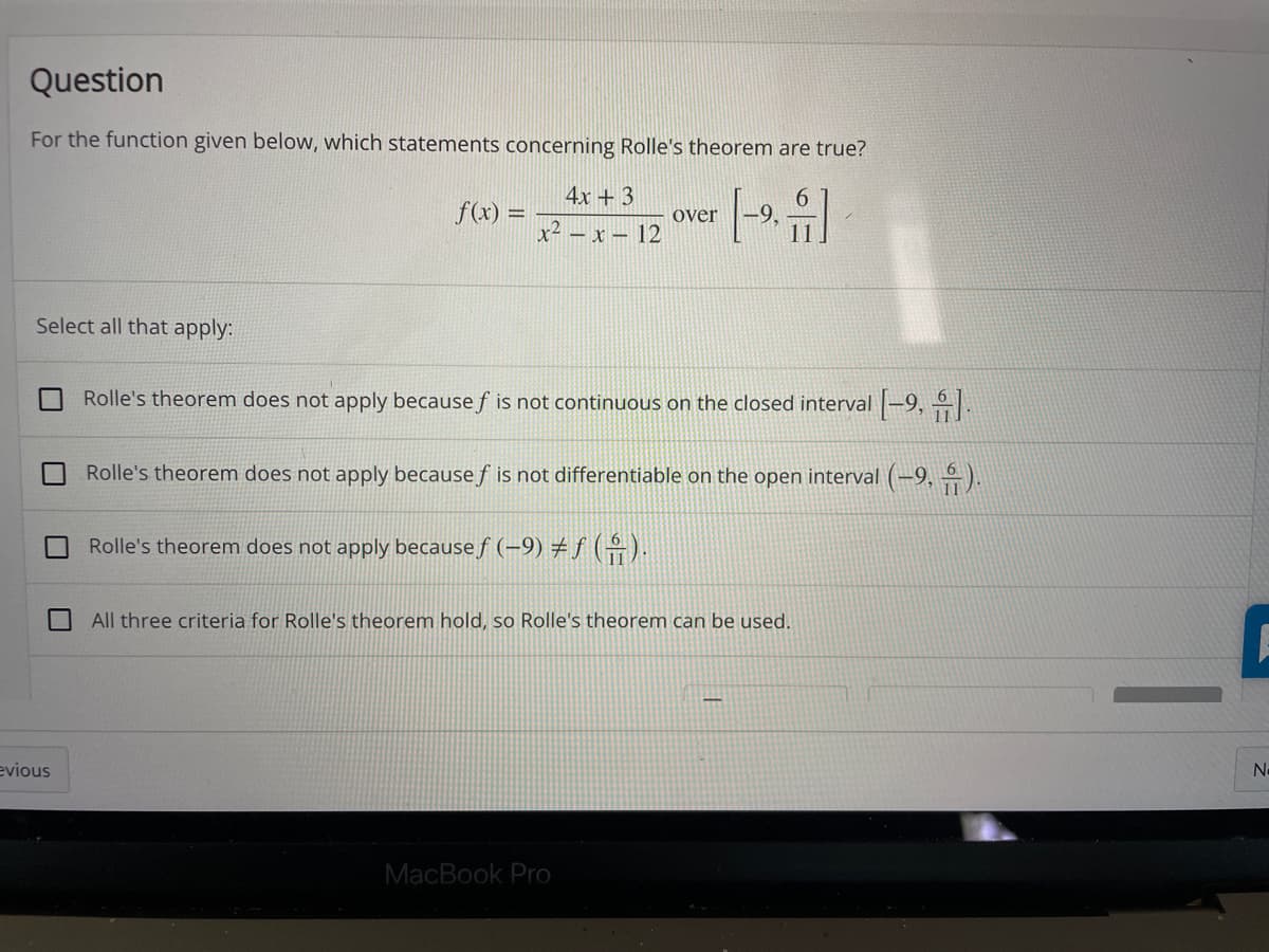 Question
For the function given below, which statements concerning Rolle's theorem are true?
4x + 3
f(x) =
over
-9,
x- – x – 12
Select all that apply:
Rolle's theorem does not apply because f is not continuous on the closed interval |-9,
Rolle's theorem does not apply because f is not differentiable on the open interval (–9, ÷).
Rolle's theorem does not apply because f (-9) # f ().
All three criteria for Rolle's theorem hold, so Rolle's theorem can be used.
evious
No
MacBook Pro
