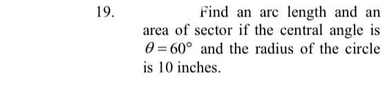 19.
Find an arc length and an
area of sector if the central angle is
0 = 60° and the radius of the circle
%3D
is 10 inches.
