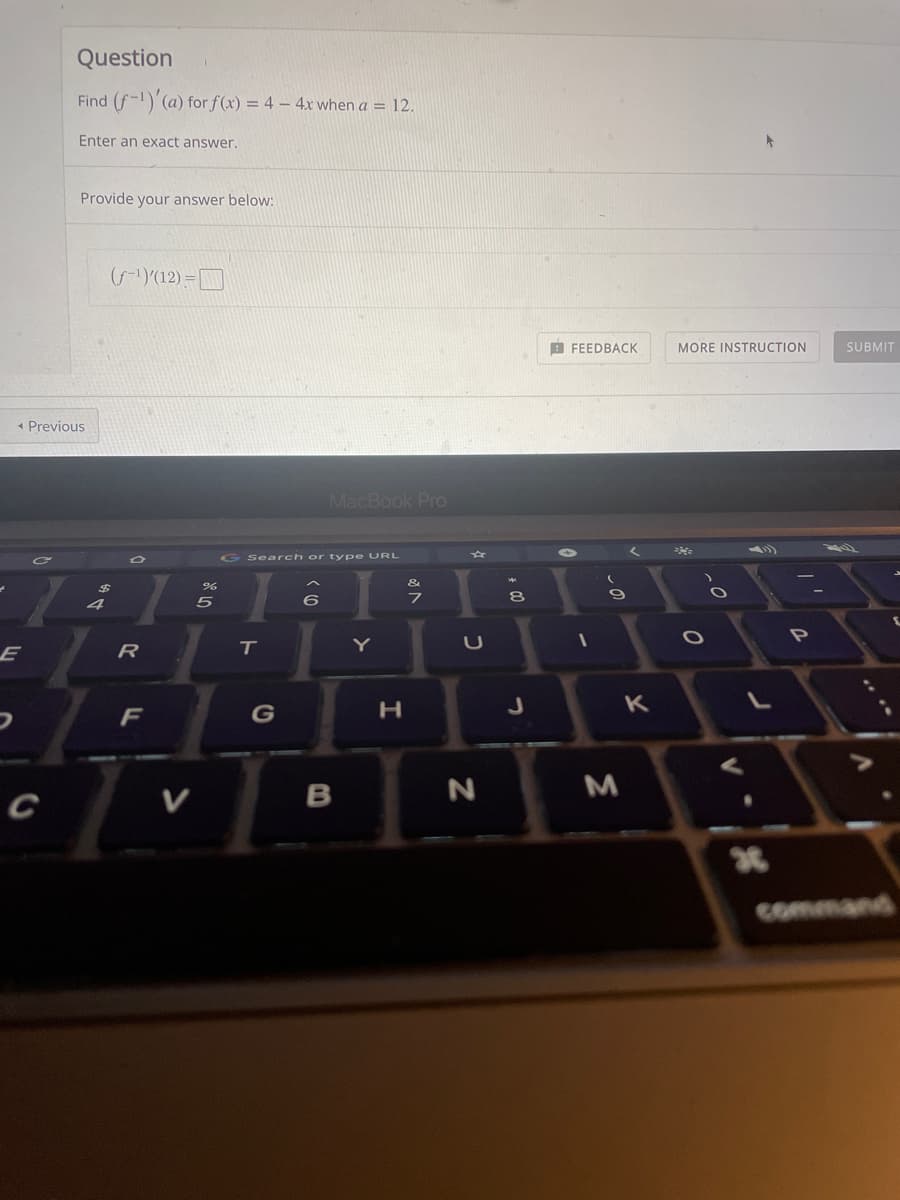 Question
Find (f-1)'(a) for f(x) = 4 – 4x when a = 12.
Enter an exact answer.
Provide your answer below:
((12) =
B FEEDBACK
MORE INSTRUCTION
SUBMIT
* Previous
MacBook Pro
G Search or ty pe URL
&
7
P
Y
E
R
F
G
H.
K
V
в
command
* 00
