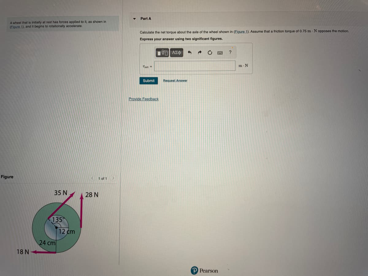 Part A
A wheel that is initially at rest has forces applied to it, as shown in
(Eigure 1), and it begins to rotationally accelerate.
Calculate the net torque about the axle of the wheel shown in (Figure 1). Assume that a friction torque of 0.75 m · N opposes the motion.
Express your answer using two significant figures.
Πνα ΑΣΦ
?
m. N
Tnet =
Submit
Request Answer
Provide Feedback
Figure
1 of 1
35 N
28 N
135
12 cm
24 cm
18 N
P Pearson
