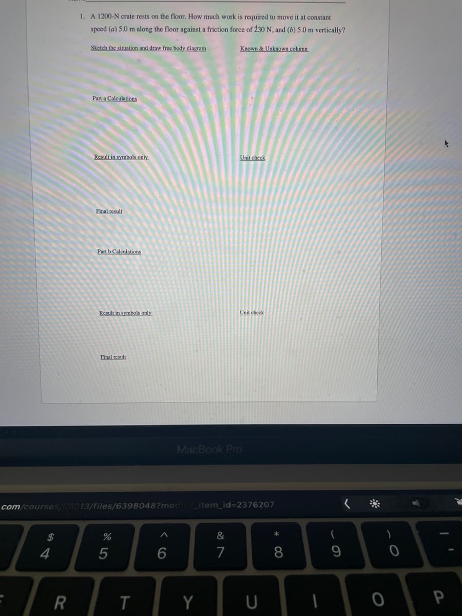 1. A 1200-N crate rests on the floor. How much work is required to move it at constant
speed (a) 5.0 m along the floor against a friction force of 230 N, and (b) 5.0 m vertically?
Sketch the situation and draw free body diagram
Known & Unknown column
Part a Calculations
Result in symbols only
Unit check
Final result
Part b Calculations
Result in symbols only
Unit check
Final result
MacBook Pro
com/courses/66313/files/6398048?mod
item_id=2376207
く ※
*
2$
%
7
8
R
Y
9 >
