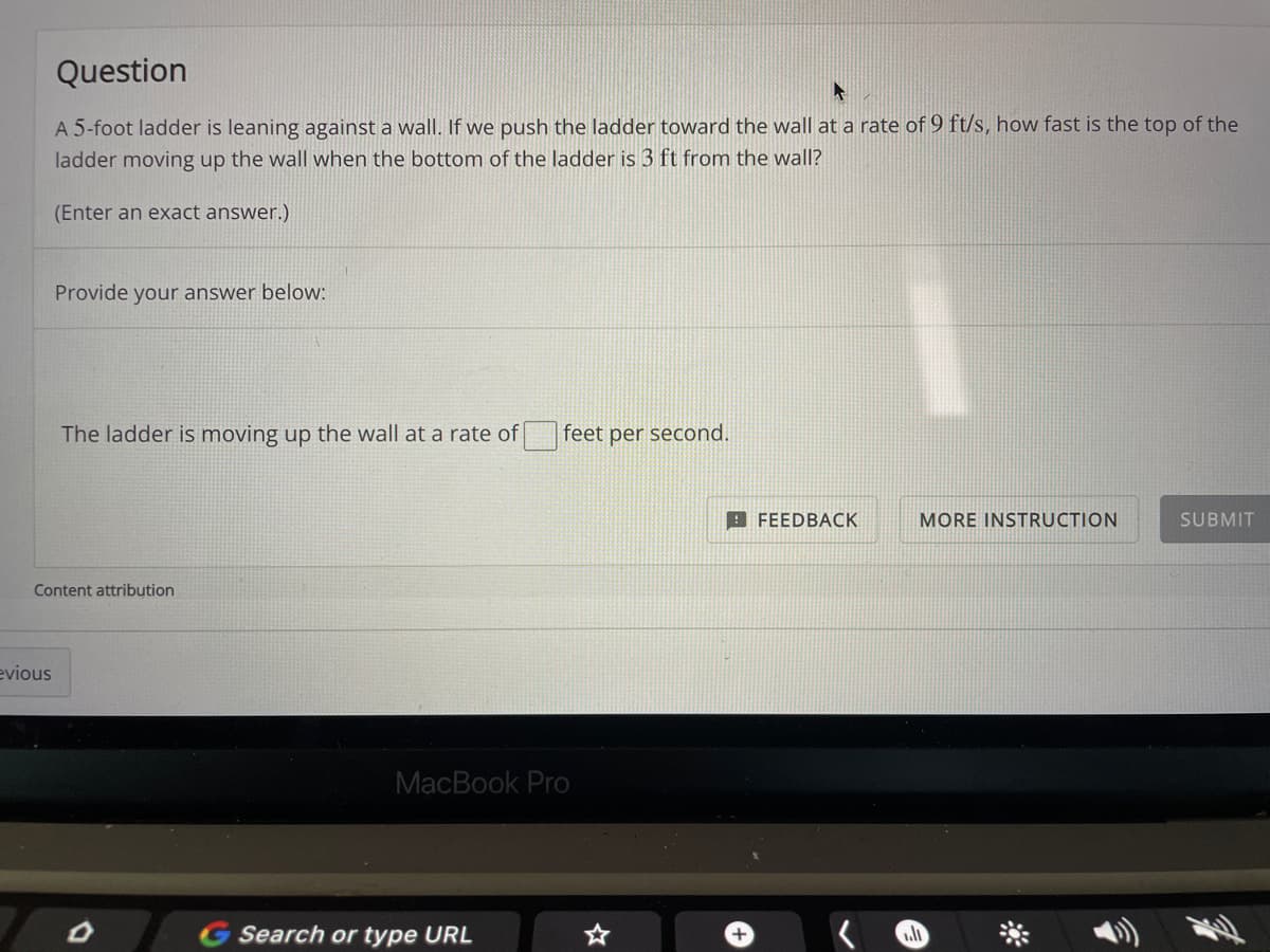 Question
A 5-foot ladder is leaning against a wall. If we push the ladder toward the wall at a rate of 9 ft/s, how fast is the top of the
ladder moving up the wall when the bottom of the ladder is 3 ft from the wall?
(Enter an exact answer.)
Provide your answer below:
The ladder is moving up the wall at a rate of
feet per second.
9 FEEDBACK
MORE INSTRUCTION
SUBMIT
Content attribution
evious
MacBook Pro
G Search or type URL
