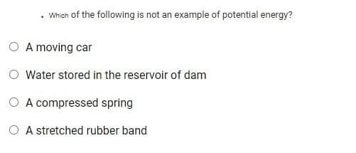 Which of the following is not an example of potential energy?
O A moving car
Water stored in the reservoir of dam
O A compressed spring
O A stretched rubber band
