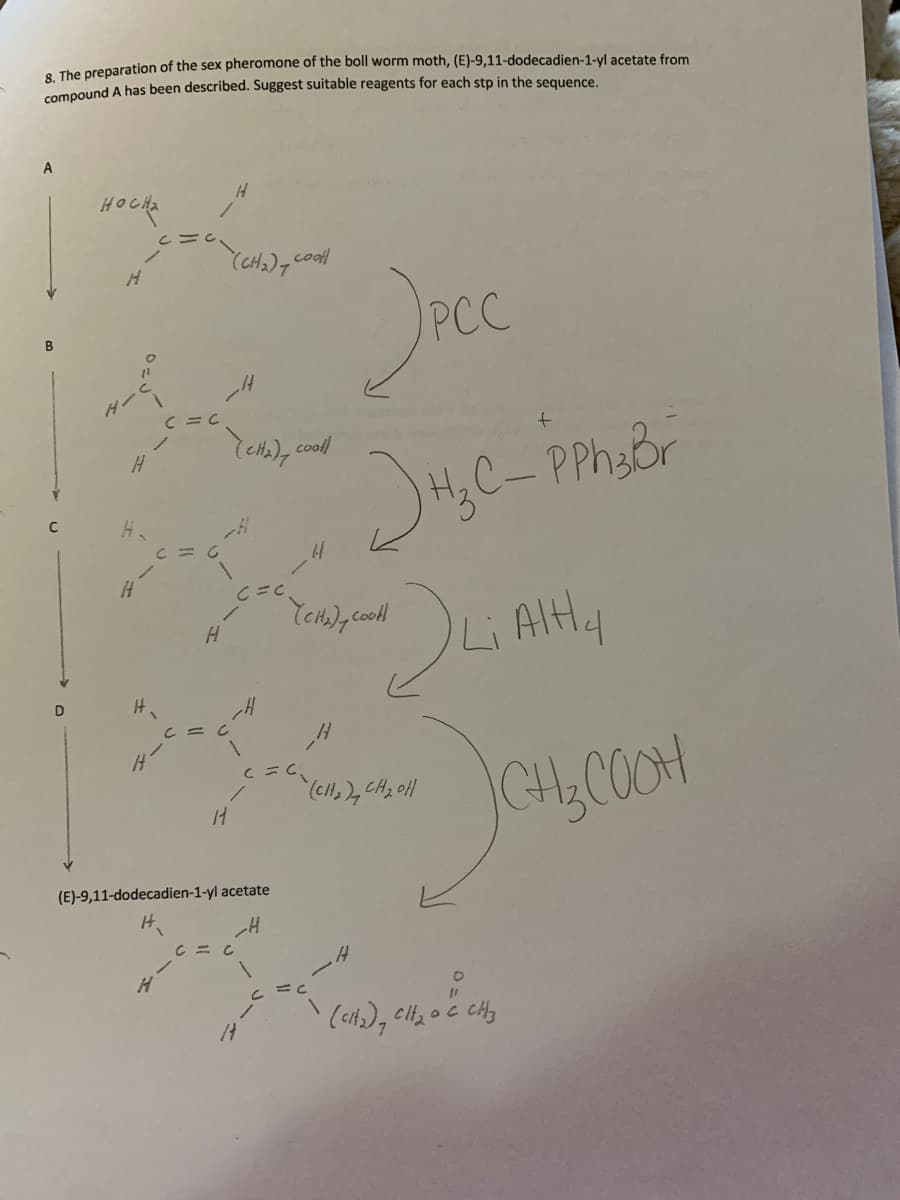 . The preparation of the sex pheromone of the boll worm moth, (E)-9,11-dodecadien-1-yl acetate from
compound A has been described. Suggest suitable reagents for each stp in the sequence.
A
HOCHa
(CH2), cool
ダー
(cta), cooll
H,C-PPhy&r
Li Altly
CH,COOH
(E)-9,11-dodecadien-1-yl acetate
IH.
