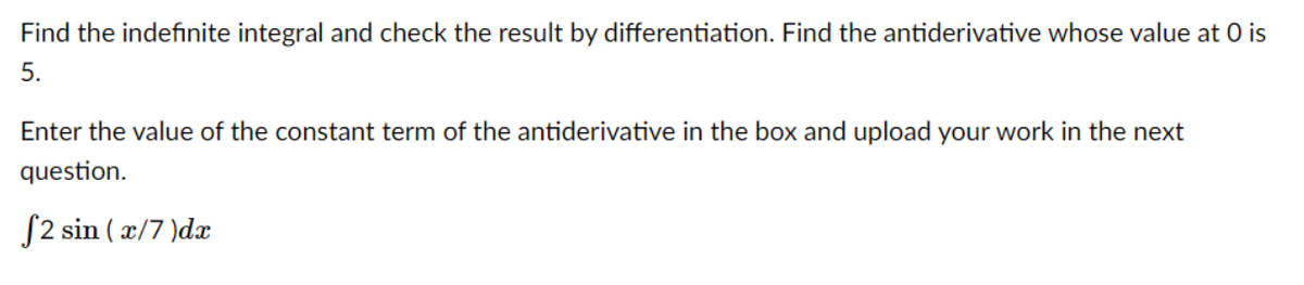 Find the indefinite integral and check the result by differentiation. Find the antiderivative whose value at 0 is
5.
Enter the value of the constant term of the antiderivative in the box and upload your work in the next
question.
S2 sin ( x/7 )dæ
