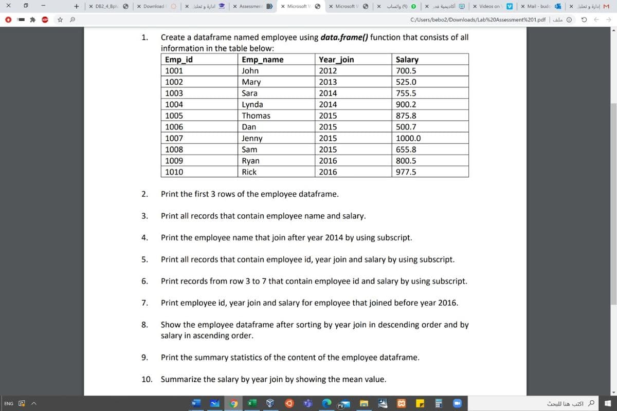 X DB2 4 Bpl
x Download
ادارة و تحليل *
X Assessmen >
X Microsoft
X Microsoft
luilg (9) O
أكاديمية فتر
x Videos on
X Mail - budoD
M إدارة و تحليل X
C:/Users/bebo2/Downloads/Lab%20Assessment%201.pdf | alo O
1.
Create a dataframe named employee using data.frame() function that consists of all
information in the table below:
Emp_id
Emp_name
Year_join
Salary
1001
John
2012
700.5
1002
Mary
2013
525.0
1003
Sara
2014
755.5
1004
Lynda
Thomas
2014
900.2
1005
2015
875.8
1006
Dan
2015
500.7
1007
Jenny
2015
1000.0
1008
Sam
2015
655.8
1009
Ryan
2016
800.5
1010
Rick
2016
977.5
2.
Print the first 3 rows of the employee dataframe.
3.
Print all records that contain employee name and salary.
4.
Print the employee name that join after year 2014 by using subscript.
5.
Print all records that contain employee id, year join and salary by using subscript.
6.
Print records from row 3 to 7 that contain employee id and salary by using subscript.
7.
Print employee id, year join and salary for employee that joined before year 2016.
Show the employee dataframe after sorting by year join in descending order and by
salary in ascending order.
8.
9.
Print the summary statistics of the content of the employee dataframe.
10. Summarize the salary by year join by showing the mean value.
ENG E A
م اكتب هنا ل لبحث
