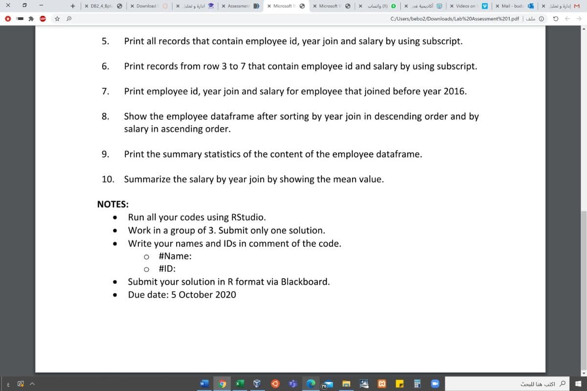 X DB2 4 Bplu
x Download
ادارة و تحليل *
X Assessmen
X Microsoft
X Microsoft
yluilg (A) O
أكاديمية قجر
x Videos on
X Mail - budoD
M1 إدارة و تحليل
C:/Users/bebo2/Downloads/Lab%20Assessment%201.pdf | alo O
5.
Print all records that contain employee id, year join and salary by using subscript.
6.
Print records from row 3 to 7 that contain employee id and salary by using subscript.
7.
Print employee id, year join and salary for employee that joined before year 2016.
Show the employee dataframe after sorting by year join in descending order and by
salary in ascending order.
8.
9.
Print the summary statistics of the content of the employee dataframe.
10. Summarize the salary by year join by showing the mean value.
NOTES:
Run all your codes using RStudio.
Work in a group of
Submit only one solution.
Write your names and IDs in comment of the code.
#Name:
#ID:
Submit your solution in R format via Blackboard.
Due date: 5 October 2020
oull lia SI p
