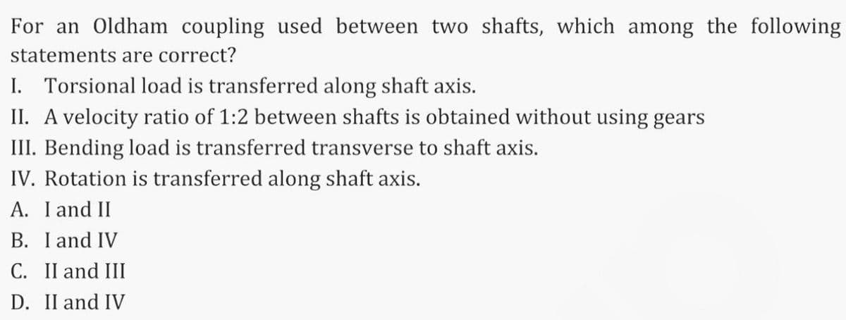 For an Oldham coupling used between two shafts, which among the following
statements are correct?
I. Torsional load is transferred along shaft axis.
II. A velocity ratio of 1:2 between shafts is obtained without using gears
III. Bending load is transferred transverse to shaft axis.
IV. Rotation is transferred along shaft axis.
A. I and II
B. I and IV
C. II and III
D. II and IV
