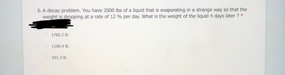 6. A decay problem. You have 2000 lbs of a liquid that is evaporating in a strange way so that the
weight is dropping at a rate of 12 % per day. What is the weight of the liquid 4 days later ? *
1760.2 lb
1199.4 lb
431.3 lb
