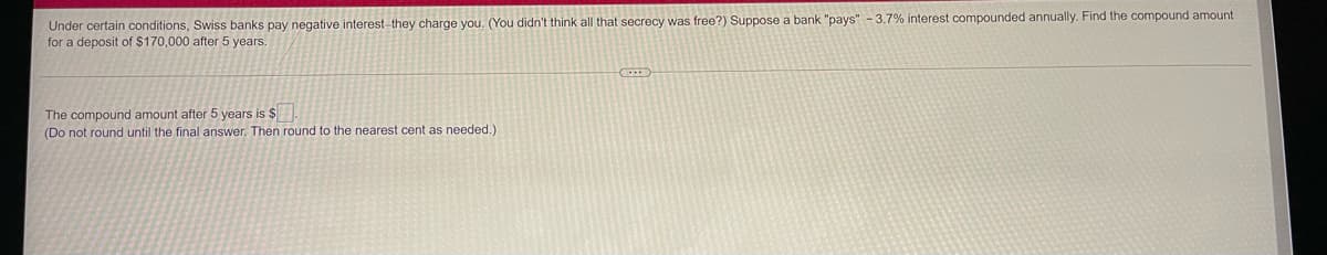 Under certain conditions, Swiss banks pay negative interest-they charge you. (You didn't think all that secrecy was free?) Suppose a bank "pays" - 3.7% interest compounded annually. Find the compound amount
for a deposit of $170,000 after 5 years.
The compound amount after 5 years is $
(Do not round until the final answer. Then round to the nearest cent as needed.)
