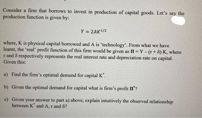 Consider a firm that borrows to invest in production of capital goods. Let's say the
production function is given by:
Y = 2AK/2
where, K is physical capital borrowed and A is 'technology'. From what we have
learnt, the 'real' profit function of this firm would be given as II = Y - (r+ 8) K, where
r and ô respectively represents the real interest rate and depreciation rate on capital.
Given this:
a) Find the firm's optimal demand for capital K".
b) Given the optimal demand for capital what is firm's profit II'?
c) Given your answer to part a) above, explain intuitively the observed relationship
between K and A, r and 8?
