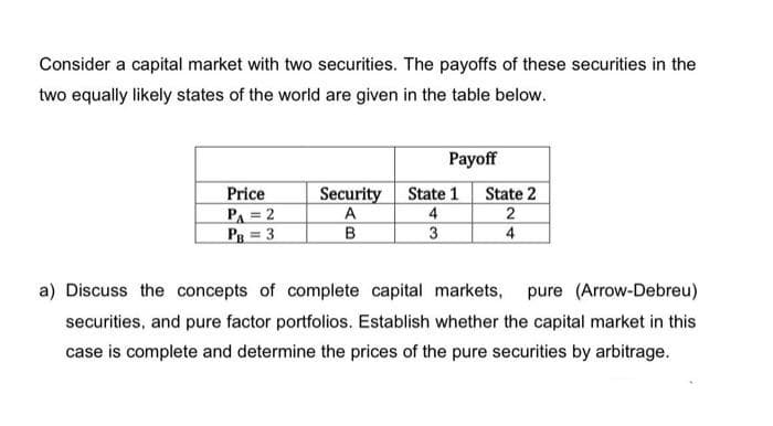 Consider a capital market with two securities. The payoffs of these securities in the
two equally likely states of the world are given in the table below.
Payoff
Price
Security
A
в
State 1
State 2
PA = 2
Pg = 3
4
2
3
4
a) Discuss the concepts of complete capital markets,
pure (Arrow-Debreu)
securities, and pure factor portfolios. Establish whether the capital market in this
case is complete and determine the prices of the pure securities by arbitrage.
