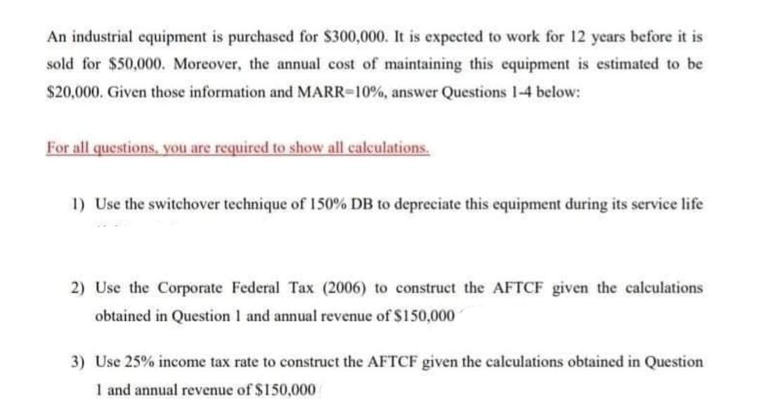 An industrial equipment is purchased for $300,000. It is expected to work for 12 years before it is
sold for $50,000. Moreover, the annual cost of maintaining this equipment is estimated to be
$20,000. Given those information and MARR-10%, answer Questions 1-4 below:
For all questions, you are required to show all calculations.
1) Use the switchover technique of 150% DB to depreciate this equipment during its service life
2) Use the Corporate Federal Tax (2006) to construct the AFTCF given the calculations
obtained in Question 1 and annual revenue of S150,000
3) Use 25% income tax rate to construct the AFTCF given the calculations obtained in Question
1 and annual revenue of $150,000
