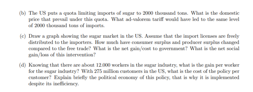 (b) The US puts a quota limiting imports of sugar to 2000 thousand tons. What is the domestic
price that prevail under this quota. What ad-valorem tariff would have led to the same level
of 2000 thousand tons of imports.
(c) Draw a graph showing the sugar market in the US. Assume that the import licenses are freely
distributed to the importers. How much have consumer surplus and producer surplus changed
compared to the free trade? What is the net gain/cost to government? What is the net social
gain/loss of this intervention?
(d) Knowing that there are about 12.000 workers in the sugar industry, what is the gain per worker
for the sugar industry? With 275 million customers in the US, what is the cost of the policy per
customer? Explain briefly the political economy of this policy, that is why it is implemented
despite its inefficiency.
