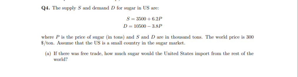 Q4. The supply S and demand D for sugar in US are:
S = 3500 + 6.2P
D = 10500 – 3.8P
where P is the price of sugar (in tons) and S and D are in thousand tons. The world price is 300
$/ton. Assume that the US is a small country in the sugar market.
(a) If there was free trade, how much sugar would the United States import from the rest of the
world?

