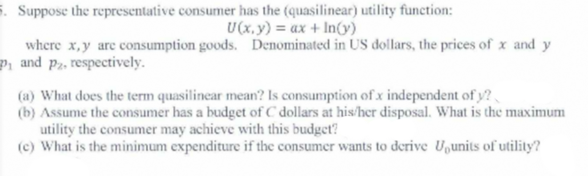 5. Suppose the representative consumer has the (quasilinear) utility function:
U(x, y) = ax + In(v)
where x,y are consumption goods. Denominated in US dollars, the prices of x and y
Pi and pz, respectively.
(a) What does the term quasilinear mean? Is consumption of x independent of y?
(b) Assume the consumer has a budget of C dollars at his/her disposal. What is the maximum
utility the consumer may achieve with this budget?
(c) What is the minimum expenditure if the consumer wants to derive U,units of utility?

