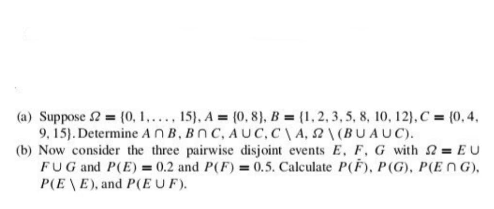 (a) Suppose 2 = {0, 1,..., 15), A = (0,8), B = {1, 2, 3, 5, 8, 10, 12), C = (0,4,
9, 15). Determine An B, BOC, AUC, C\A, 22\(BUAUC).
(b) Now consider the three pairwise disjoint events E, F, G with 2 = EU
FUG and P(E) = 0.2 and P(F) = 0.5. Calculate P(F), P(G), P(ENG),
P(EE), and P(EU F).