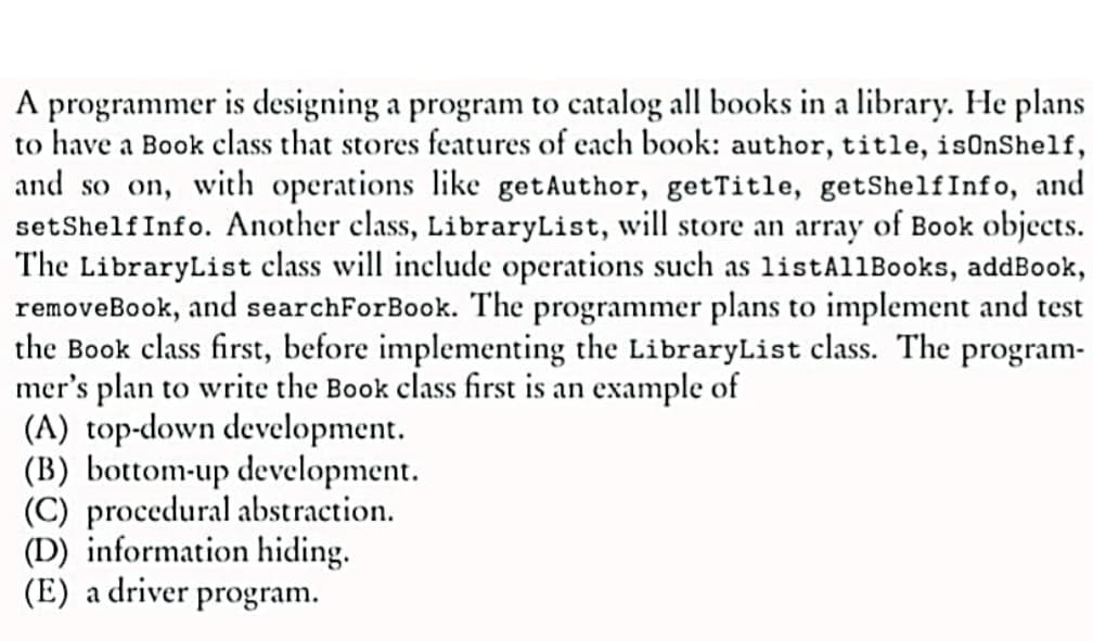 A programmer is designing a program to catalog all books in a library. He plans
to have a Book class that stores features of each book: author, title, isOnShelf,
and so on, with operations like getAuthor, getTitle, getShelf Info, and
set Shelf Info. Another class, LibraryList, will store an array of Book objects.
The LibraryList class will include operations such as listAll Books, addBook,
removeBook, and searchForBook. The programmer plans to implement and test
the Book class first, before implementing the LibraryList class. The program-
mer's plan to write the Book class first is an example of
(A) top-down development.
(B) bottom-up development.
(C) procedural abstraction.
(D) information hiding.
(E) a driver program.