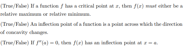 (True/False) If a function f has a critical point at æ, then f(x) must either be a
relative maximum or relative minimum.
(True/False) An inflection point of a function is a point across which the direction
of concavity changes.
(True/False) If f"(a) = 0, then f(x) has an inflection point at r = a.
