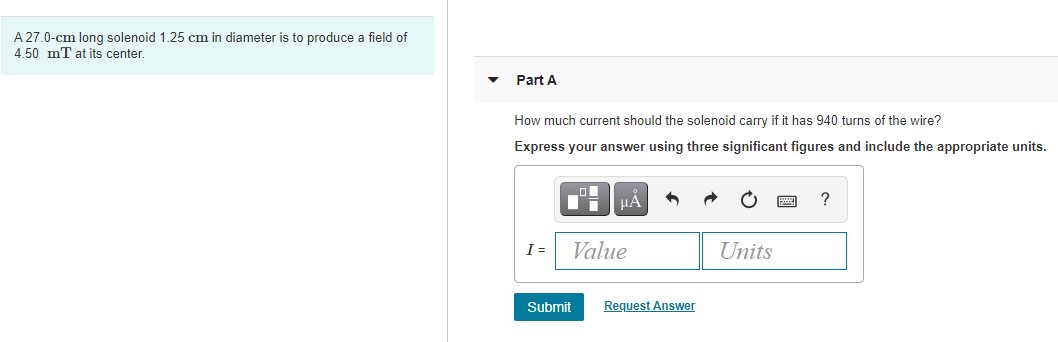 A 27.0-cm long solenoid 1.25 cm in diameter is to produce a field of
4 50 mT at its center.
Part A
How much current should the solenoid carry if it has 940 turns of the wire?
Express your answer using three significant figures and include the appropriate units.
HA
?
I =
Value
Units
Submit
Request Answer
