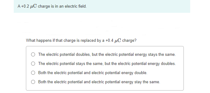 A +0.2 µC charge is in an electric field.
What happens if that charge is replaced by a +0.4 µC charge?
The electric potential doubles, but the electric potential energy stays the same.
The electric potential stays the same, but the electric potential energy doubles.
Both the electric potential and electric potential energy double.
O Both the electric potential and electric potential energy stay the same.
