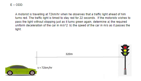 E- ODD:
A motorist is travelling at 72km/hr when he observes that a traffic light ahead of him
turns red. The traffic light is timed to stay red for 22 seconds. If the motorists wishes to
pass the light without stopping just as it turns green again, determine a) the required
uniform deceleration of the car in m/s^2 b) the speed of the car in m/s as it passes the
light.
320m
v = 72km/hr
