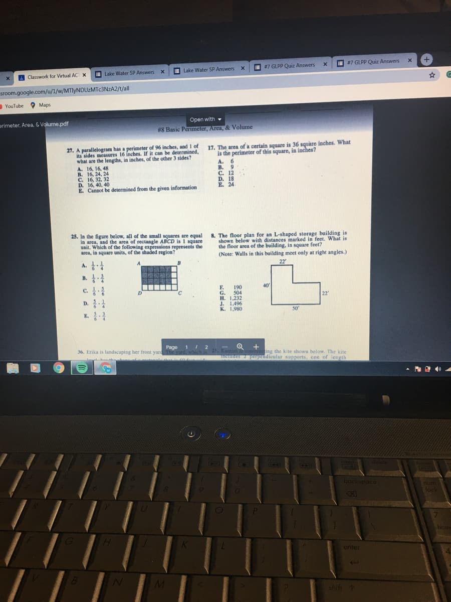 E #7 GLPP Quiz Answers
E #7 GLPP Quiz Answers
E Lake Water SP Answers x
E Lake Water SP Answers x
A Classwork for Virtual AC X
sroom.google.com/u/1/w/MTIYNDUZMTC3NZA2/t/all
YouTube Maps
Open with
#8 Basic Perimeter, Area, & Volume
erimeter, Area, & Volume.pdf
-
27. A parallelogram hás a perimeter of 96 inches, and 1 of
its sides measures 16 inches. If it can be determined,
what are the lengths, in inches, of the other 3 sides?
A. 16, 16, 48
B. 16, 24, 24
C. 16, 32, 32
D. 16, 40, 40
E. Cannot be determined from the given information
17. The area of a certain square is 36 square inches. What
is the perimeter of this square, in inches?
A. 6
B. 9
C. 12
D. 18
E. 24
25. In the figure below, all of the small squares are equal
in area, and the area of rectangle ABCD is 1 square
unit. Which of the following expressions represents the
area, in square units, of the shaded region?
8. The floor plan for an L-shaped storage building is
shown below with distances marked in feet. What is
the floor area of the building, in square feet?
(Note: Walls in this building meet only at right angles.)
A.
22
B.
c.
F.
190
40
G. 504
H. 1,232
J. 1,496
K. 1,980
22
D.
50
E.
Page 1 I 2
+
36. Erika is landscaping her front yard The yard, which is Kamnini i consiructing the kite shown below. The kite
USTune Rpendicular supports. one of length
ES
EO
insert
home
1443
backspace
num
lock
XI
hone
enter
shift 1
