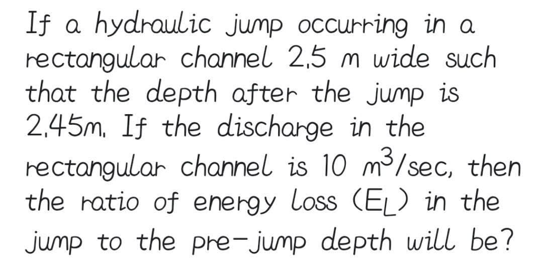 If a hydraulic jump occurring in a
rectangular channel 2,5 m wide such
that the depth after the jump is
2,45m, If the discharge in the
rectangular channel is 10 m3/sec, then
the ratio of energy loss (EĻ) in the
jump to the pre-jump depth will be?
