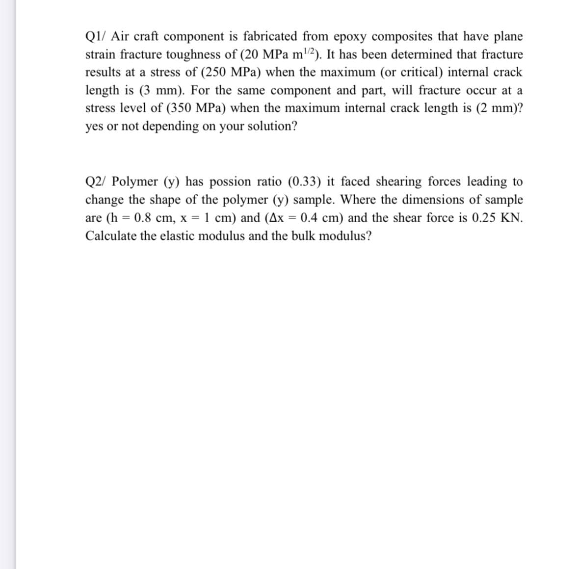 Q1/ Air craft component is fabricated from epoxy composites that have plane
strain fracture toughness of (20 MPa m2). It has been determined that fracture
results at a stress of (250 MPa) when the maximum (or critical) internal crack
length is (3 mm). For the same component and part, will fracture occur at a
stress level of (350 MPa) when the maximum internal crack length is (2 mm)?
yes or not depending on your solution?
Q2/ Polymer (y) has possion ratio (0.33) it faced shearing forces leading to
change the shape of the polymer (y) sample. Where the dimensions of sample
are (h = 0.8 cm, x = 1 cm) and (Ax = 0.4 cm) and the shear force is 0.25 KN.
Calculate the elastic modulus and the bulk modulus?
