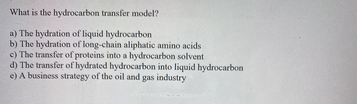 What is the hydrocarbon transfer model?
a) The hydration of liquid hydrocarbon
b) The hydration of long-chain aliphatic amino acids
c) The transfer of proteins into a hydrocarbon solvent
d) The transfer of hydrated hydrocarbon into liquid hydrocarbon
e) A business strategy of the oil and gas industry
