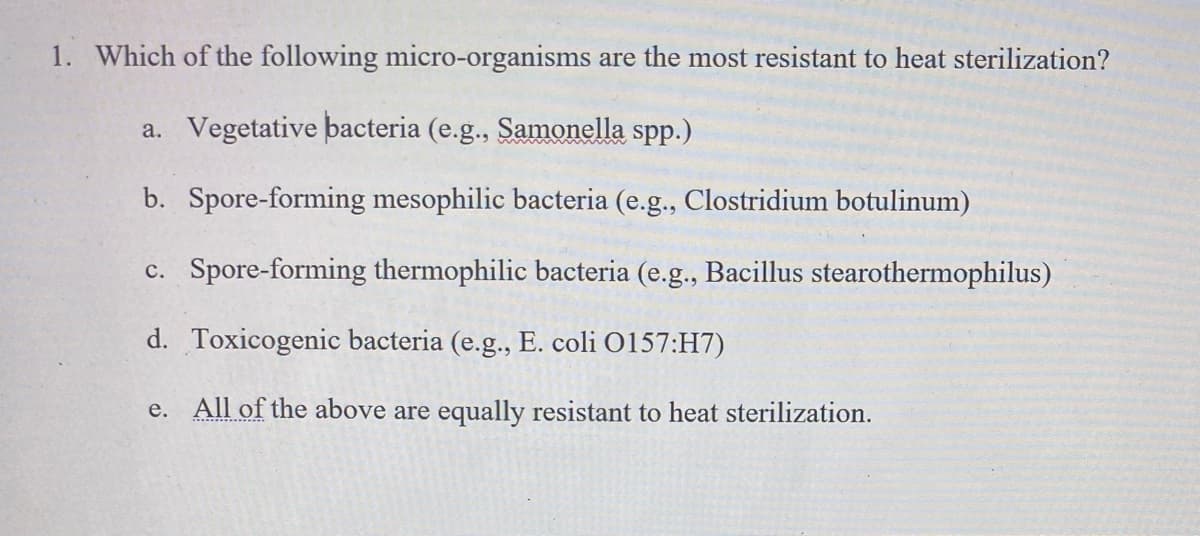 1. Which of the following micro-organisms are the most resistant to heat sterilization?
a. Vegetative bacteria (e.g., Samonella spp.)
b. Spore-forming mesophilic bacteria (e.g., Clostridium botulinum)
c. Spore-forming thermophilic bacteria (e.g., Bacillus stearothermophilus)
d. Toxicogenic bacteria (e.g., E. coli O157:H7)
e. All of the above are equally resistant to heat sterilization.
