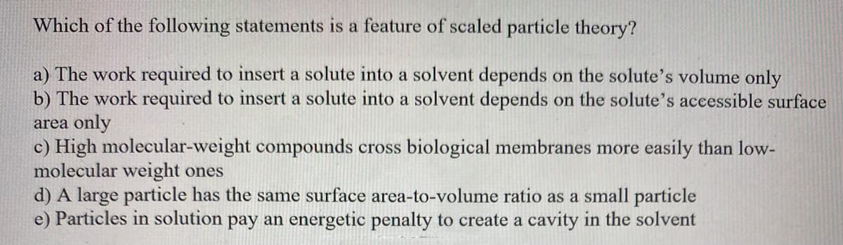 Which of the following statements is a feature of scaled particle theory?
a) The work required to insert a solute into a solvent depends on the solute's volume only
b) The work required to insert a solute into a solvent depends on the solute's accessible surface
area only
c) High molecular-weight compounds cross biological membranes more easily than low-
molecular weight ones
d) A large particle has the same surface area-to-volume ratio as a small particle
e) Particles in solution pay an energetic penalty to create a cavity in the solvent
