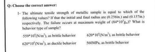 Q: Choose the correct answer:
1- The ultimate tensile strength of metallic sample is equal to which of the
following values? If that the initial and final radius are (0.256in.) and (0.157in.)
respectively. The failure occurs at maximum weight of (84 10 g? What is
behavior type of sample?
620* 10 (N/m'), as brittle behavior
559 10 (N/m), as brittle behavior
620* 10 (N/m), as ductile behavior
560MPA, as brittle behavior
