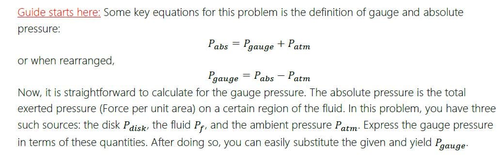 Guide starts here: Some key equations for this problem is the definition of gauge and absolute
pressure:
Pabs
"gauge + Patm
or when rearranged,
= Pabs - Patm
Pgauge
Now, it is straightforward to calculate for the gauge pressure. The absolute pressure is the total
exerted pressure (Force per unit area) on a certain region of the fluid. In this problem, you have three
such sources: the disk Paiski the fluid Pf, and the ambient pressure Patm: Express the gauge pressure
in terms of these quantities. After doing so, you can easily substitute the given and yield Pgauge:

